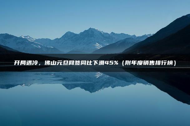 开局遇冷，佛山元旦网签同比下滑45%（附年度销售排行榜）